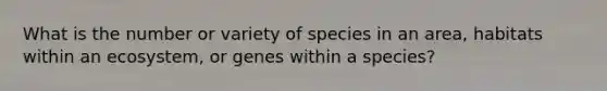 What is the number or variety of species in an area, habitats within an ecosystem, or genes within a species?