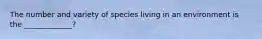 The number and variety of species living in an environment is the _____________?