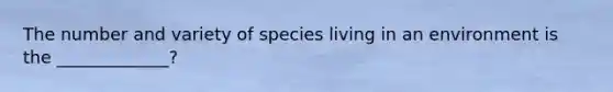 The number and variety of species living in an environment is the _____________?