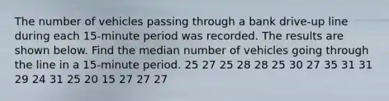 The number of vehicles passing through a bank​ drive-up line during each​ 15-minute period was recorded. The results are shown below. Find the median number of vehicles going through the line in a​ 15-minute period. 25 27 25 28 28 25 30 27 35 31 31 29 24 31 25 20 15 27 27 27