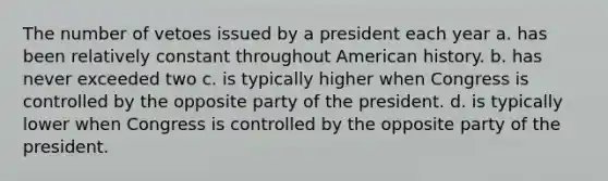 The number of vetoes issued by a president each year a. has been relatively constant throughout American history. b. has never exceeded two c. is typically higher when Congress is controlled by the opposite party of the president. d. is typically lower when Congress is controlled by the opposite party of the president.