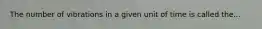 The number of vibrations in a given unit of time is called the...