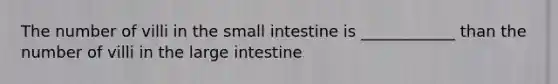 The number of villi in the small intestine is ____________ than the number of villi in the large intestine