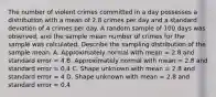 The number of violent crimes committed in a day possesses a distribution with a mean of 2.8 crimes per day and a standard deviation of 4 crimes per day. A random sample of 100 days was observed, and the sample mean number of crimes for the sample was calculated. Describe the sampling distribution of the sample mean. A. Approximately normal with mean = 2.8 and standard error = 4 B. Approximately normal with mean = 2.8 and standard error = 0.4 C. Shape unknown with mean = 2.8 and standard error = 4 D. Shape unknown with mean = 2.8 and standard error = 0.4