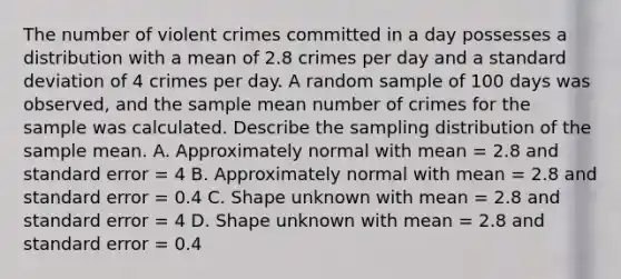 The number of violent crimes committed in a day possesses a distribution with a mean of 2.8 crimes per day and a standard deviation of 4 crimes per day. A random sample of 100 days was observed, and the sample mean number of crimes for the sample was calculated. Describe the sampling distribution of the sample mean. A. Approximately normal with mean = 2.8 and standard error = 4 B. Approximately normal with mean = 2.8 and standard error = 0.4 C. Shape unknown with mean = 2.8 and standard error = 4 D. Shape unknown with mean = 2.8 and standard error = 0.4