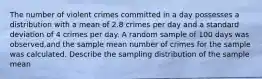 The number of violent crimes committed in a day possesses a distribution with a mean of 2.8 crimes per day and a standard deviation of 4 crimes per day. A random sample of 100 days was observed,and the sample mean number of crimes for the sample was calculated. Describe the sampling distribution of the sample mean