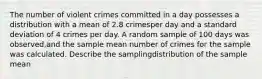 The number of violent crimes committed in a day possesses a distribution with a mean of 2.8 crimesper day and a standard deviation of 4 crimes per day. A random sample of 100 days was observed,and the sample mean number of crimes for the sample was calculated. Describe the samplingdistribution of the sample mean