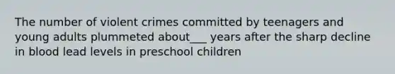 The number of violent crimes committed by teenagers and young adults plummeted about___ years after the sharp decline in blood lead levels in preschool children