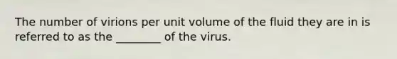 The number of virions per unit volume of the fluid they are in is referred to as the ________ of the virus.