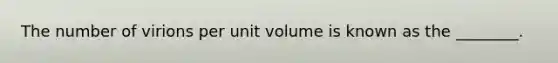 The number of virions per unit volume is known as the ________.