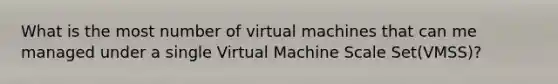 What is the most number of virtual machines that can me managed under a single Virtual Machine Scale Set(VMSS)?