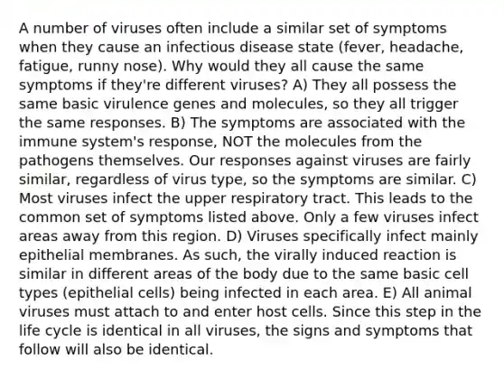 A number of viruses often include a similar set of symptoms when they cause an infectious disease state (fever, headache, fatigue, runny nose). Why would they all cause the same symptoms if they're different viruses? A) They all possess the same basic virulence genes and molecules, so they all trigger the same responses. B) The symptoms are associated with the immune system's response, NOT the molecules from the pathogens themselves. Our responses against viruses are fairly similar, regardless of virus type, so the symptoms are similar. C) Most viruses infect the upper respiratory tract. This leads to the common set of symptoms listed above. Only a few viruses infect areas away from this region. D) Viruses specifically infect mainly epithelial membranes. As such, the virally induced reaction is similar in different areas of the body due to the same basic cell types (epithelial cells) being infected in each area. E) All animal viruses must attach to and enter host cells. Since this step in the life cycle is identical in all viruses, the signs and symptoms that follow will also be identical.