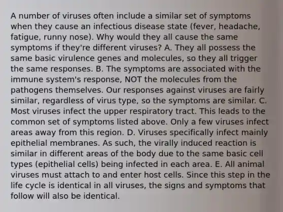 A number of viruses often include a similar set of symptoms when they cause an infectious disease state (fever, headache, fatigue, runny nose). Why would they all cause the same symptoms if they're different viruses? A. They all possess the same basic virulence genes and molecules, so they all trigger the same responses. B. The symptoms are associated with the immune system's response, NOT the molecules from the pathogens themselves. Our responses against viruses are fairly similar, regardless of virus type, so the symptoms are similar. C. Most viruses infect the upper respiratory tract. This leads to the common set of symptoms listed above. Only a few viruses infect areas away from this region. D. Viruses specifically infect mainly epithelial membranes. As such, the virally induced reaction is similar in different areas of the body due to the same basic cell types (epithelial cells) being infected in each area. E. All animal viruses must attach to and enter host cells. Since this step in the life cycle is identical in all viruses, the signs and symptoms that follow will also be identical.