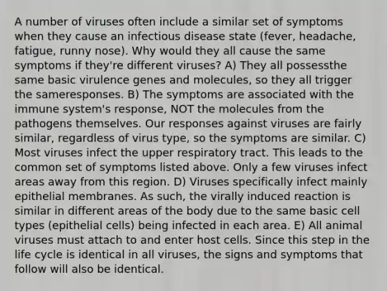 A number of viruses often include a similar set of symptoms when they cause an infectious disease state (fever, headache, fatigue, runny nose). Why would they all cause the same symptoms if they're different viruses? A) They all possessthe same basic virulence genes and molecules, so they all trigger the sameresponses. B) The symptoms are associated with the immune system's response, NOT the molecules from the pathogens themselves. Our responses against viruses are fairly similar, regardless of virus type, so the symptoms are similar. C) Most viruses infect the upper respiratory tract. This leads to the common set of symptoms listed above. Only a few viruses infect areas away from this region. D) Viruses specifically infect mainly epithelial membranes. As such, the virally induced reaction is similar in different areas of the body due to the same basic cell types (epithelial cells) being infected in each area. E) All animal viruses must attach to and enter host cells. Since this step in the life cycle is identical in all viruses, the signs and symptoms that follow will also be identical.