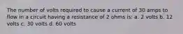 The number of volts required to cause a current of 30 amps to flow in a circuit having a resistance of 2 ohms is: a. 2 volts b. 12 volts c. 30 volts d. 60 volts