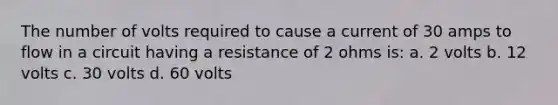 The number of volts required to cause a current of 30 amps to flow in a circuit having a resistance of 2 ohms is: a. 2 volts b. 12 volts c. 30 volts d. 60 volts