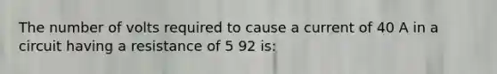 The number of volts required to cause a current of 40 A in a circuit having a resistance of 5 92 is: