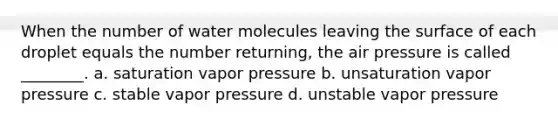 When the number of water molecules leaving the surface of each droplet equals the number returning, the air pressure is called ________. a. saturation vapor pressure b. unsaturation vapor pressure c. stable vapor pressure d. unstable vapor pressure