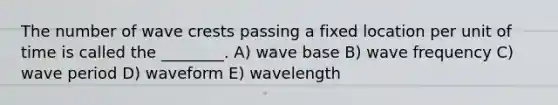 The number of wave crests passing a fixed location per unit of time is called the ________. A) wave base B) wave frequency C) wave period D) waveform E) wavelength