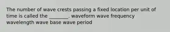 The number of wave crests passing a fixed location per unit of time is called the ________. waveform wave frequency wavelength wave base wave period