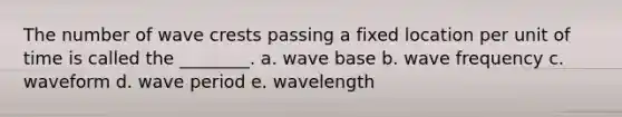 The number of wave crests passing a fixed location per unit of time is called the ________. a. wave base b. wave frequency c. waveform d. wave period e. wavelength