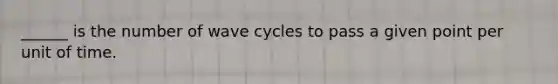 ______ is the number of wave cycles to pass a given point per unit of time.