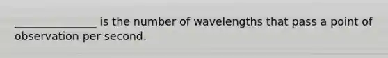 _______________ is the number of wavelengths that pass a point of observation per second.