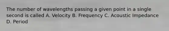 The number of wavelengths passing a given point in a single second is called A. Velocity B. Frequency C. Acoustic Impedance D. Period