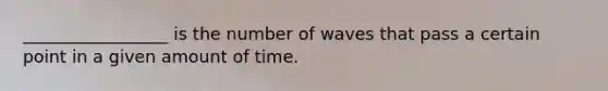 _________________ is the number of waves that pass a certain point in a given amount of time.