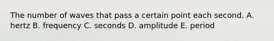 The number of waves that pass a certain point each second. A. hertz B. frequency C. seconds D. amplitude E. period