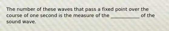 The number of these waves that pass a fixed point over the course of one second is the measure of the ____________ of the sound wave.