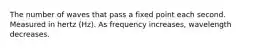 The number of waves that pass a fixed point each second. Measured in hertz (Hz). As frequency increases, wavelength decreases.