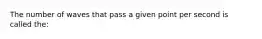 The number of waves that pass a given point per second is called the: