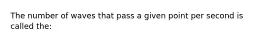 The number of waves that pass a given point per second is called the: