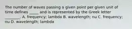 The number of waves passing a given point per given unit of time defines _____ and is represented by the Greek letter ________. A. frequency; lambda B. wavelength; nu C. frequency; nu D. wavelength; lambda