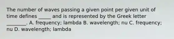 The number of waves passing a given point per given unit of time defines _____ and is represented by the Greek letter ________. A. frequency; lambda B. wavelength; nu C. frequency; nu D. wavelength; lambda