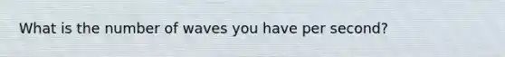 What is the number of waves you have per second?