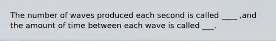 The number of waves produced each second is called ____ ,and the amount of time between each wave is called ___.