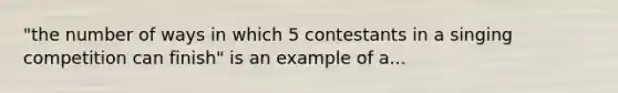 "the number of ways in which 5 contestants in a singing competition can finish" is an example of a...