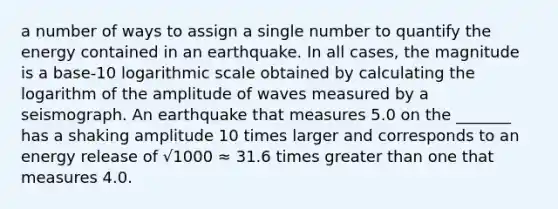 a number of ways to assign a single number to quantify the energy contained in an earthquake. In all cases, the magnitude is a base-10 logarithmic scale obtained by calculating the logarithm of the amplitude of waves measured by a seismograph. An earthquake that measures 5.0 on the _______ has a shaking amplitude 10 times larger and corresponds to an energy release of √1000 ≈ 31.6 times greater than one that measures 4.0.