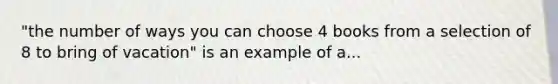 "the number of ways you can choose 4 books from a selection of 8 to bring of vacation" is an example of a...