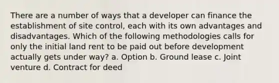 There are a number of ways that a developer can finance the establishment of site control, each with its own advantages and disadvantages. Which of the following methodologies calls for only the initial land rent to be paid out before development actually gets under way? a. Option b. Ground lease c. Joint venture d. Contract for deed