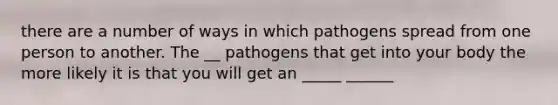 there are a number of ways in which pathogens spread from one person to another. The __ pathogens that get into your body the more likely it is that you will get an _____ ______