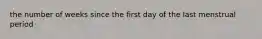 the number of weeks since the first day of the last menstrual period
