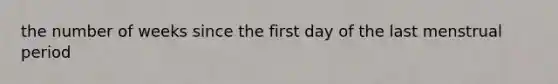 the number of weeks since the first day of the last menstrual period
