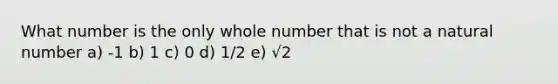 What number is the only whole number that is not a natural number a) -1 b) 1 c) 0 d) 1/2 e) √2