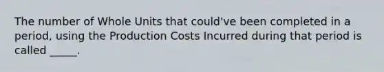 The number of Whole Units that could've been completed in a period, using the Production Costs Incurred during that period is called _____.