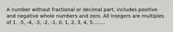 A number without fractional or decimal part, includes positive and negative whole numbers and zero. All integers are multiples of 1. -5, -4, -3, -2, -1, 0, 1, 2, 3, 4, 5........