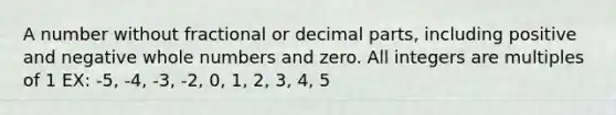 A number without fractional or decimal parts, including positive and negative whole numbers and zero. All integers are multiples of 1 EX: -5, -4, -3, -2, 0, 1, 2, 3, 4, 5