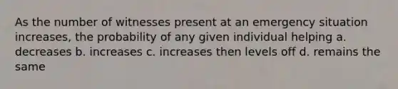 As the number of witnesses present at an emergency situation increases, the probability of any given individual helping a. decreases b. increases c. increases then levels off d. remains the same